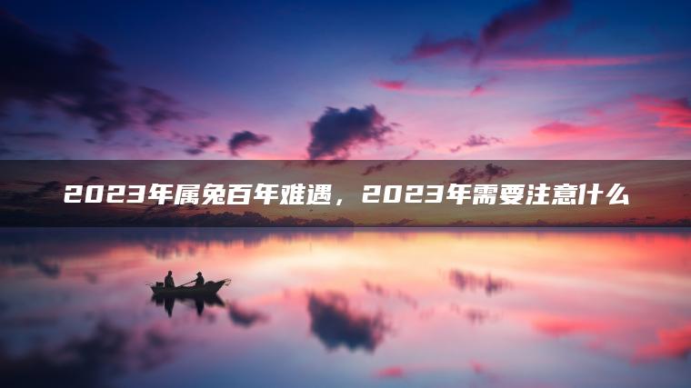 2023年属兔百年难遇，2023年需要注意什么