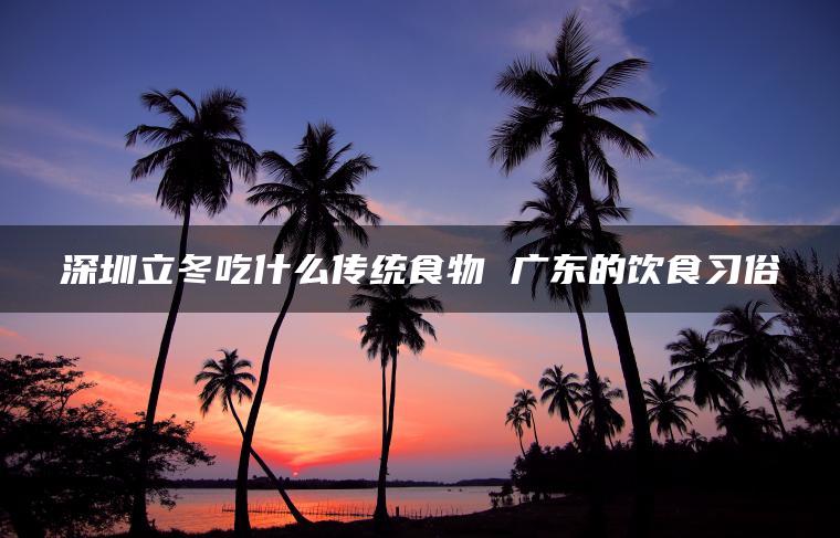 深圳立冬吃什么传统食物 广东的饮食习俗