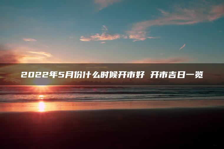 2022年5月份什么时候开市好 开市吉日一览