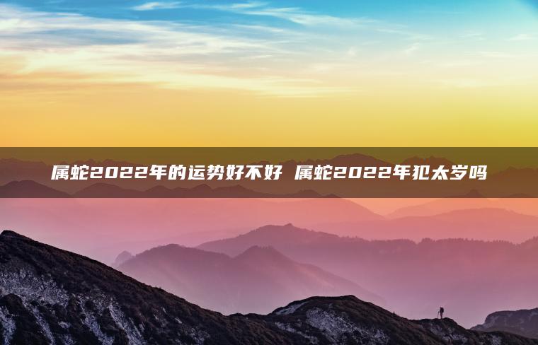 属蛇2022年的运势好不好 属蛇2022年犯太岁吗