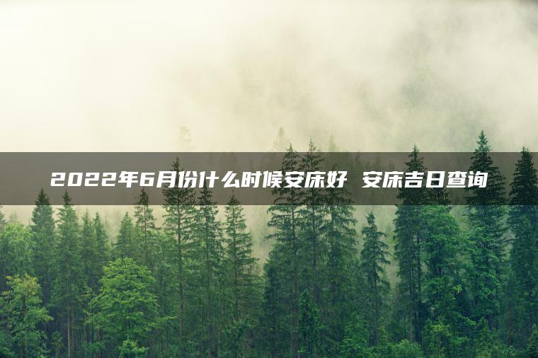 2022年6月份什么时候安床好 安床吉日查询