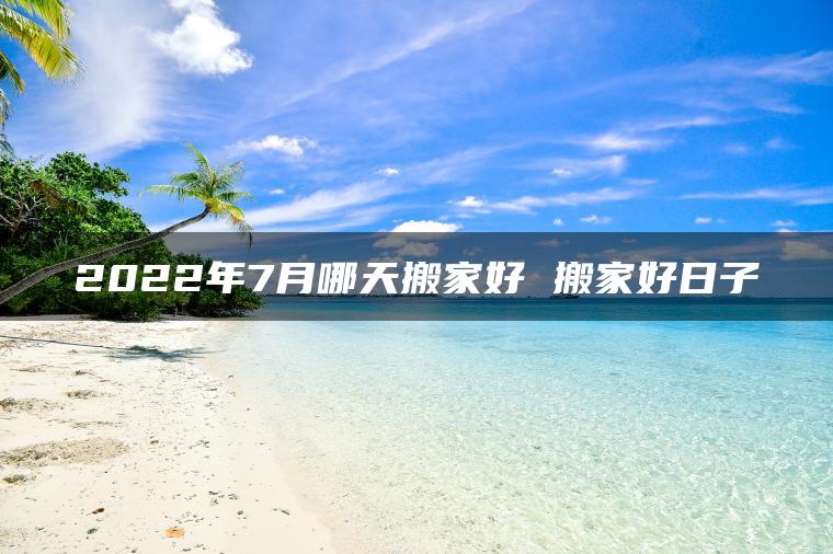 2022年7月哪天搬家好 搬家好日子