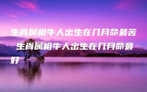 生肖属相牛人出生在几月命最苦 生肖属相牛人出生在几月命最好