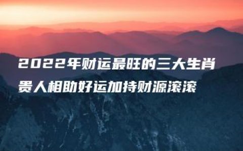 2022年财运最旺的三大生肖 贵人相助好运加持财源滚滚