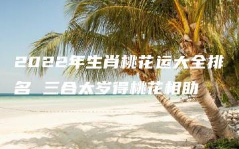 2022年生肖桃花运大全排名 三合太岁得桃花相助