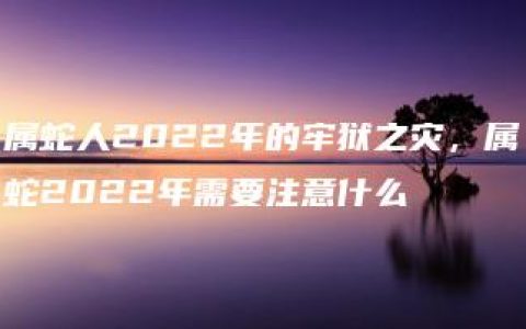 属蛇人2022年的牢狱之灾，属蛇2022年需要注意什么