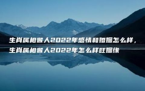 生肖属相猴人2022年感情和婚姻怎么样，生肖属相猴人2022年怎么样旺姻缘