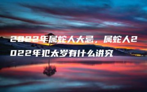 2022年属蛇人大忌，属蛇人2022年犯太岁有什么讲究