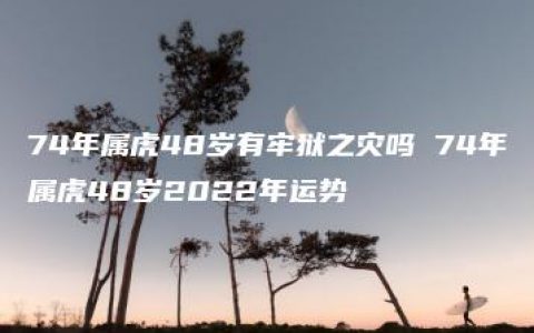 74年属虎48岁有牢狱之灾吗 74年属虎48岁2022年运势