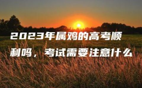 2023年属鸡的高考顺利吗，考试需要注意什么