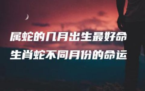 属蛇的几月出生最好命 生肖蛇不同月份的命运