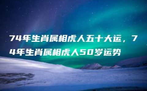 74年生肖属相虎人五十大运，74年生肖属相虎人50岁运势