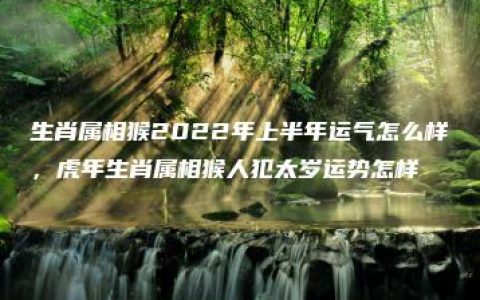 生肖属相猴2022年上半年运气怎么样，虎年生肖属相猴人犯太岁运势怎样