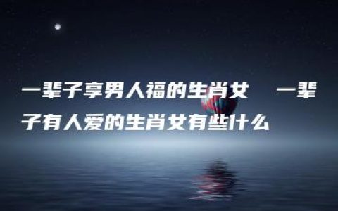 一辈子享男人福的生肖女  一辈子有人爱的生肖女有些什么