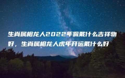 生肖属相龙人2022年佩戴什么吉祥物好，生肖属相龙人虎年开运戴什么好