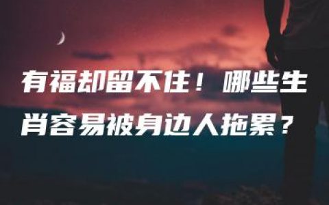 有福却留不住！哪些生肖容易被身边人拖累？