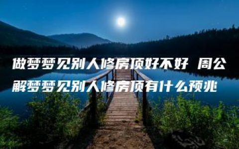 做梦梦见别人修房顶好不好 周公解梦梦见别人修房顶有什么预兆