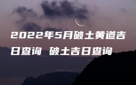 2022年5月破土黄道吉日查询 破土吉日查询