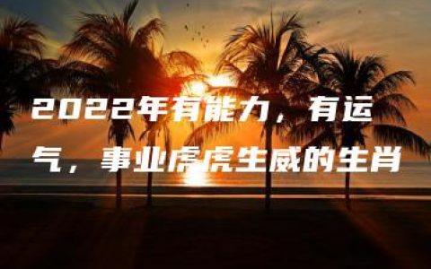 2022年有能力，有运气，事业虎虎生威的生肖