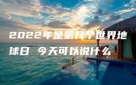 2022年是第几个世界地球日 今天可以说什么