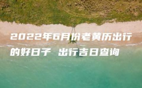 2022年6月份老黄历出行的好日子 出行吉日查询