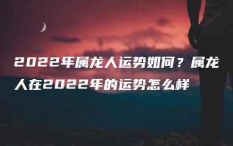 2022年属龙人运势如何？属龙人在2022年的运势怎么样