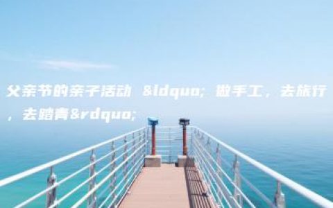 父亲节的亲子活动 “ 做手工，去旅行，去踏青”