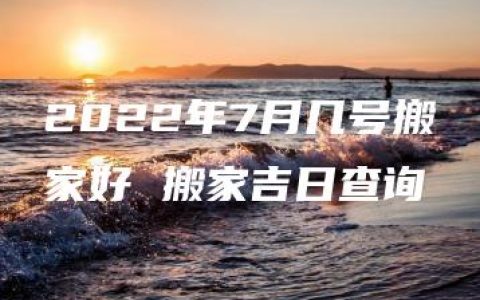 2022年7月几号搬家好 搬家吉日查询