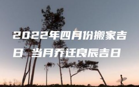 2022年四月份搬家吉日 当月乔迁良辰吉日