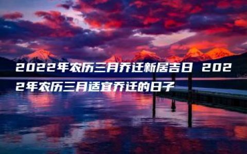 2022年农历三月乔迁新居吉日 2022年农历三月适宜乔迁的日子