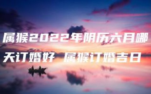 属猴2022年阴历六月哪天订婚好 属猴订婚吉日