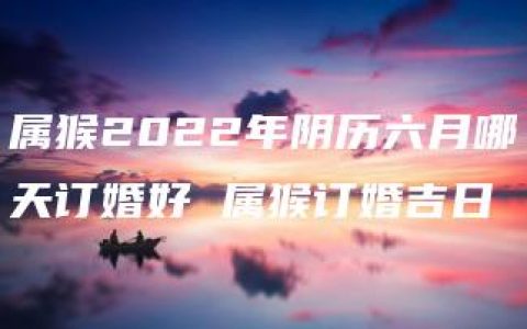 属猴2022年阴历六月哪天订婚好 属猴订婚吉日