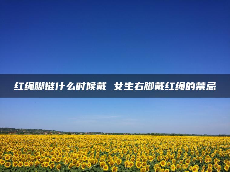 红绳脚链什么时候戴 女生右脚戴红绳的禁忌
