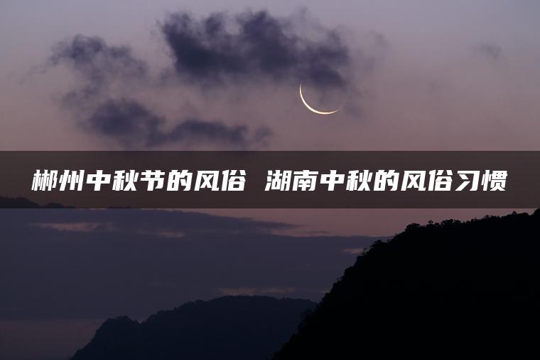 郴州中秋节的风俗 湖南中秋的风俗习惯