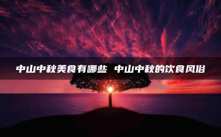 中山中秋美食有哪些 中山中秋的饮食风俗