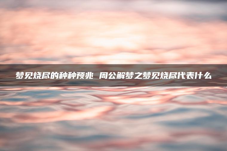 梦见烧尽的种种预兆 周公解梦之梦见烧尽代表什么