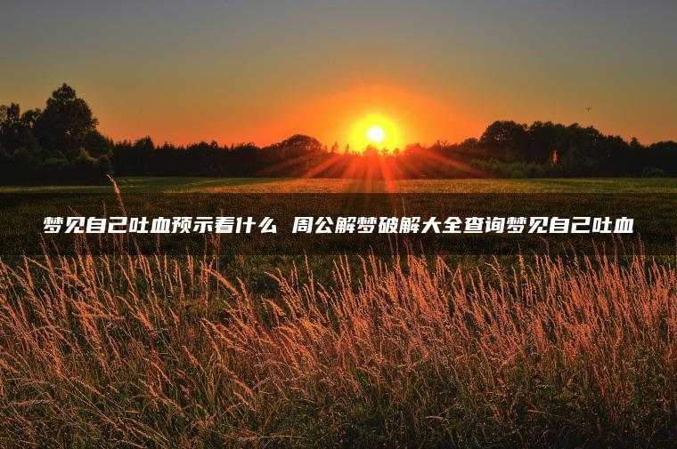 梦见自己吐血预示着什么 周公解梦破解大全查询梦见自己吐血