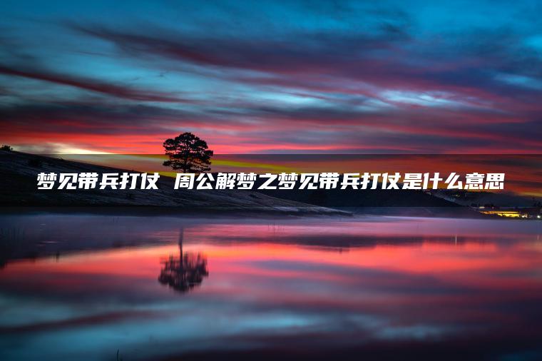梦见带兵打仗 周公解梦之梦见带兵打仗是什么意思