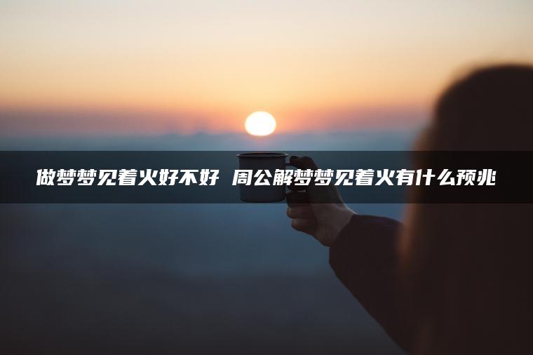 做梦梦见着火好不好 周公解梦梦见着火有什么预兆