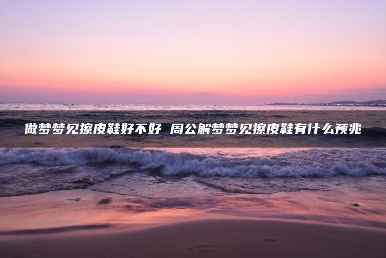 做梦梦见擦皮鞋好不好 周公解梦梦见擦皮鞋有什么预兆