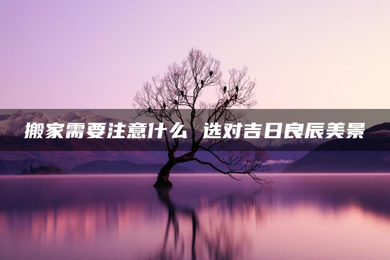 搬家需要注意什么 选对吉日良辰美景