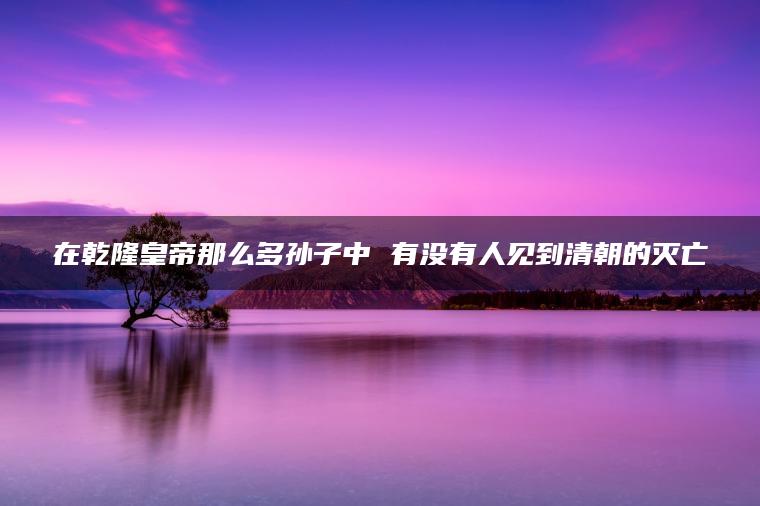 在乾隆皇帝那么多孙子中 有没有人见到清朝的灭亡