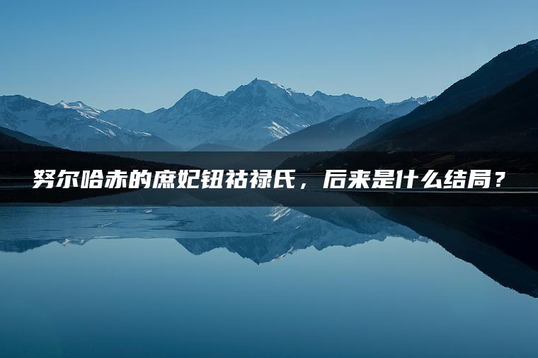 努尔哈赤的庶妃钮祜禄氏，后来是什么结局？