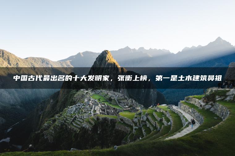 中国古代最出名的十大发明家，张衡上榜，第一是土木建筑鼻祖
