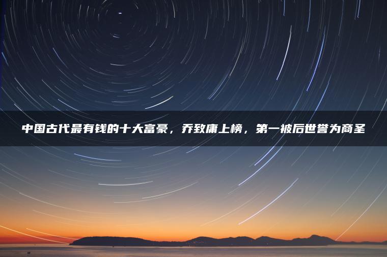 中国古代最有钱的十大富豪，乔致庸上榜，第一被后世誉为商圣