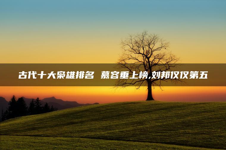 古代十大枭雄排名 慕容垂上榜,刘邦仅仅第五