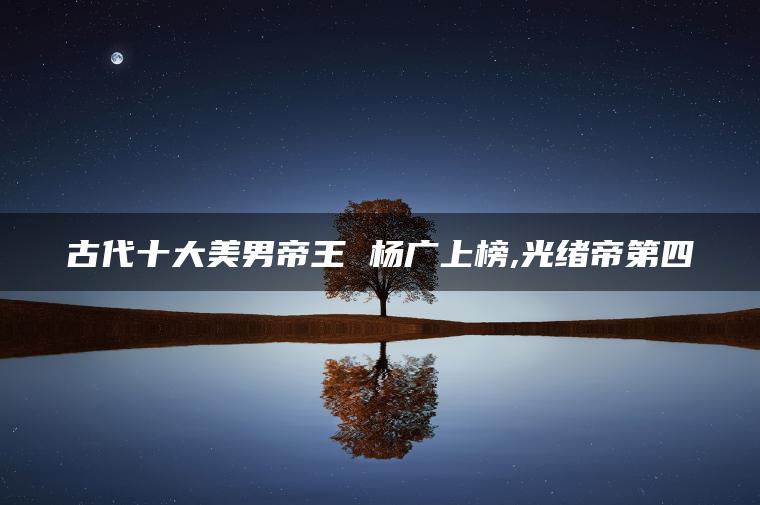 古代十大美男帝王 杨广上榜,光绪帝第四