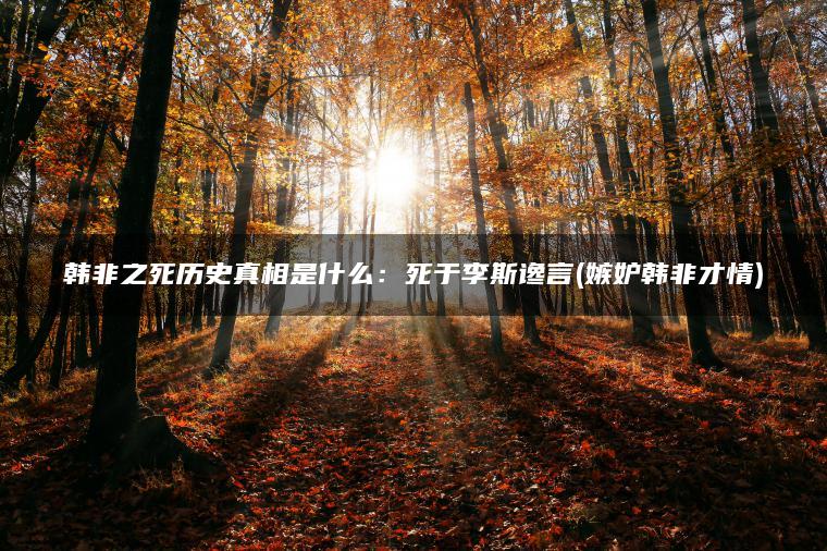 韩非之死历史真相是什么：死于李斯谗言(嫉妒韩非才情)