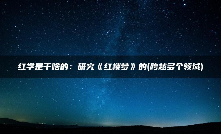 红学是干啥的：研究《红楼梦》的(跨越多个领域)