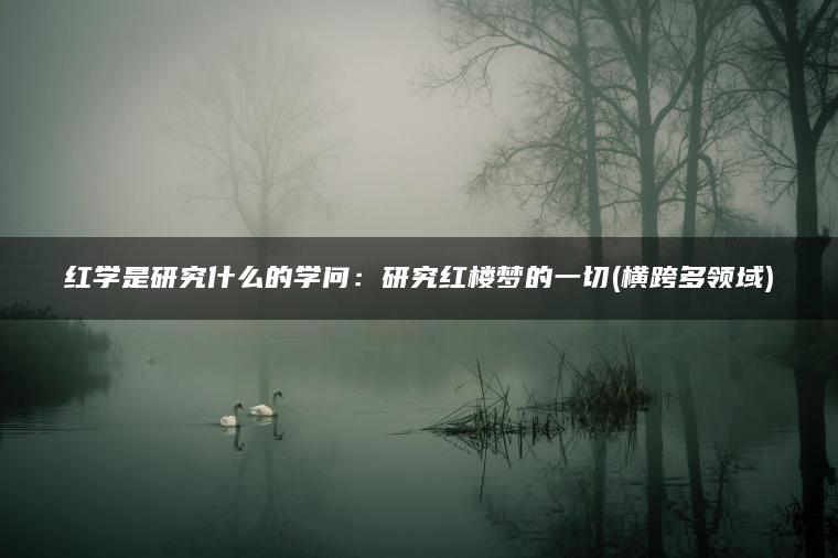 红学是研究什么的学问：研究红楼梦的一切(横跨多领域)
